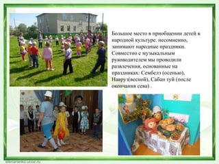 Большое место в приобщении детей к 
народной культуре. несомненно, 
занимают народные праздники. 
Совместно с музыкальным 
руководителем мы проводили 
развлечения, основанные на 
праздниках: Сембелэ (осенью), 
Навруз(весной), Сабан туй (после 
окончания сева) . 
 
