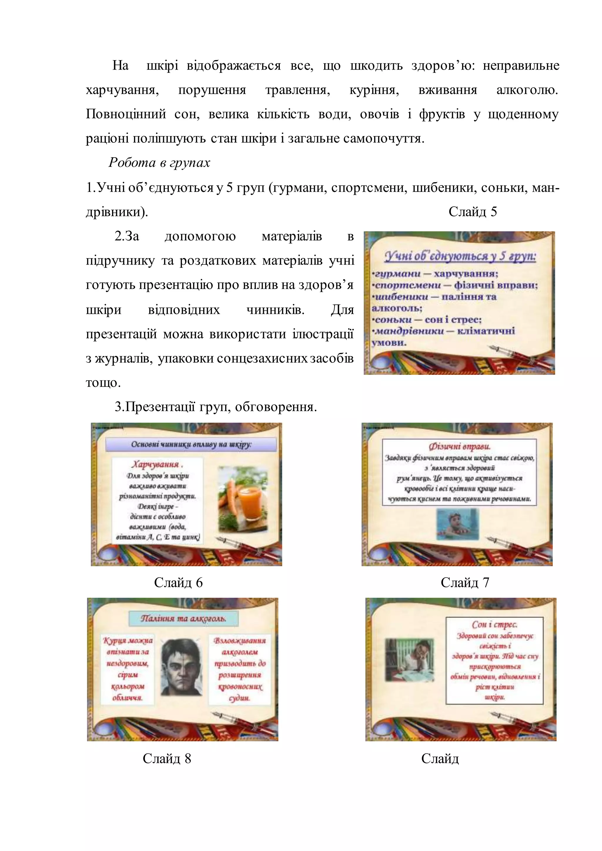 На шкірі відображається все, що шкодить здоров’ю: неправильне 
харчування, порушення травлення, куріння, вживання алкоголю. 
Повноцінний сон, велика кількість води, овочів і фруктів у щоденному 
раціоні поліпшують стан шкіри і загальне самопочуття. 
Робота в групах 
1.Учні об’єднуються у 5 груп (гурмани, спортсмени, шибеники, соньки, ман- 
дрівники). Слайд 5 
2.За допомогою матеріалів в 
підручнику та роздаткових матеріалів учні 
готують презентацію про вплив на здоров’я 
шкіри відповідних чинників. Для 
презентацій можна використати ілюстрації 
з журналів, упаковки сонцезахисних засобів 
тощо. 
3.Презентації груп, обговорення. 
Слайд 6 Слайд 7 
Слайд 8 Слайд 
 