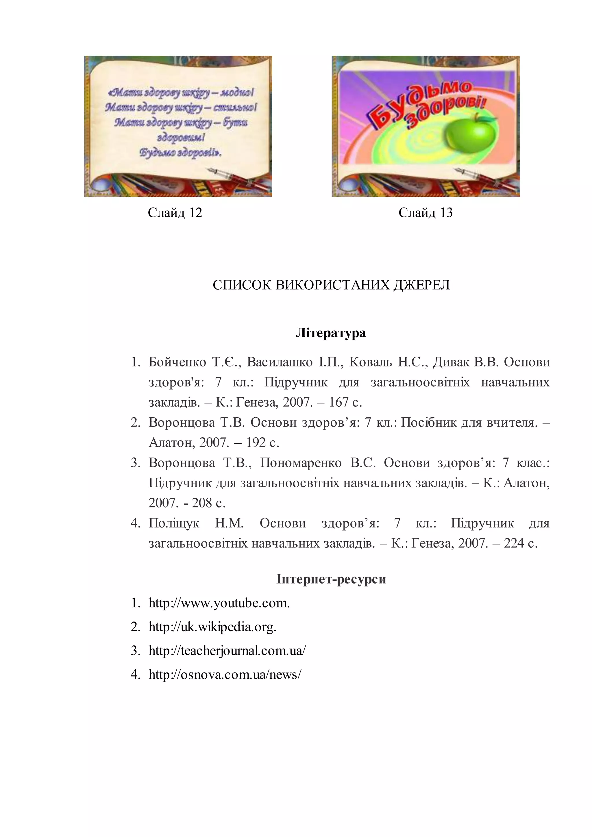 Слайд 12 Слайд 13 
СПИСОК ВИКОРИСТАНИХ ДЖЕРЕЛ 
Література 
1. Бойченко Т.Є., Василашко І.П., Коваль Н.С., Дивак В.В. Основи 
здоров'я: 7 кл.: Підручник для загальноосвітніх навчальних 
закладів. – К.: Генеза, 2007. – 167 с. 
2. Воронцова Т.В. Основи здоров’я: 7 кл.: Посібник для вчителя. – 
Алатон, 2007. – 192 с. 
3. Воронцова Т.В., Пономаренко В.С. Основи здоров’я: 7 клас.: 
Підручник для загальноосвітніх навчальних закладів. – К.: Алатон, 
2007. - 208 с. 
4. Поліщук Н.М. Основи здоров’я: 7 кл.: Підручник для 
загальноосвітніх навчальних закладів. – К.: Генеза, 2007. – 224 с. 
Інтернет-ресурси 
1. http://www.youtube.com. 
2. http://uk.wikipedia.org. 
3. http://teacherjournal.com.ua/ 
4. http://osnova.com.ua/news/ 
