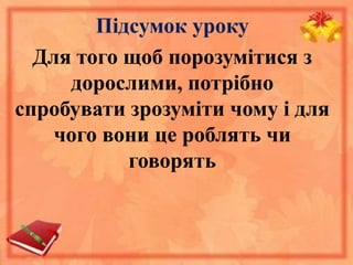 Підсумок уроку 
Для того щоб порозумітися з 
дорослими, потрібно 
спробувати зрозуміти чому і для 
чого вони це роблять чи 
говорять 
 