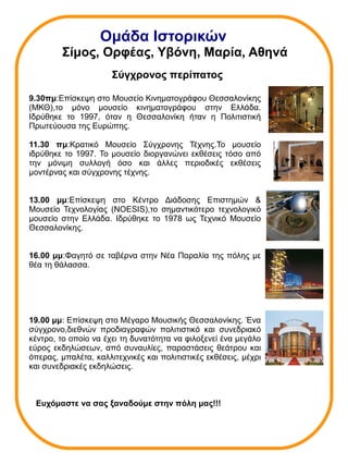 Ομάδα Ιστορικών 
Σίμος, Ορφέας, Υβόνη, Μαρία, Αθηνά 
Σύγχρονος περίπατος 
9.30πμ:Επίσκεψη στο Μουσείο Κινηματογράφου Θεσσαλονίκης 
(ΜΚΘ),το μόνο μουσείο κινηματογράφου στην Ελλάδα. 
Ιδρύθηκε το 1997, όταν η Θεσσαλονίκη ήταν η Πολιτιστική 
Πρωτεύουσα της Ευρώπης. 
11.30 πμ:Κρατικό Μουσείο Σύγχρονης Τέχνης.Το μουσείο 
ιδρύθηκε το 1997. Το μουσείο διοργανώνει εκθέσεις τόσο από 
την μόνιμη συλλογή όσο και άλλες περιοδικές εκθέσεις 
μοντέρνας και σύγχρονης τέχνης. 
13.00 μμ:Επίσκεψη στο Κέντρο Διάδοσης Επιστημών & 
Μουσείο Τεχνολογίας (NOESIS),το σημαντικότερο τεχνολογικό 
μουσείο στην Ελλάδα. Ιδρύθηκε το 1978 ως Τεχνικό Μουσείο 
Θεσσαλονίκης. 
16.00 μμ:Φαγητό σε ταβέρνα στην Νέα Παραλία της πόλης με 
θέα τη θάλασσα. 
19.00 μμ: Επίσκεψη στο Μέγαρο Μουσικής Θεσσαλονίκης. Ένα 
σύγχρονο,διεθνών προδιαγραφών πολιτιστικό και συνεδριακό 
κέντρο, το οποίο να έχει τη δυνατότητα να φιλοξενεί ένα μεγάλο 
εύρος εκδηλώσεων, από συναυλίες, παραστάσεις θεάτρου και 
όπερας, μπαλέτα, καλλιτεχνικές και πολιτιστικές εκθέσεις, μέχρι 
και συνεδριακές εκδηλώσεις. 
Ευχόμαστε να σας ξαναδούμε στην πόλη μας!!! 

