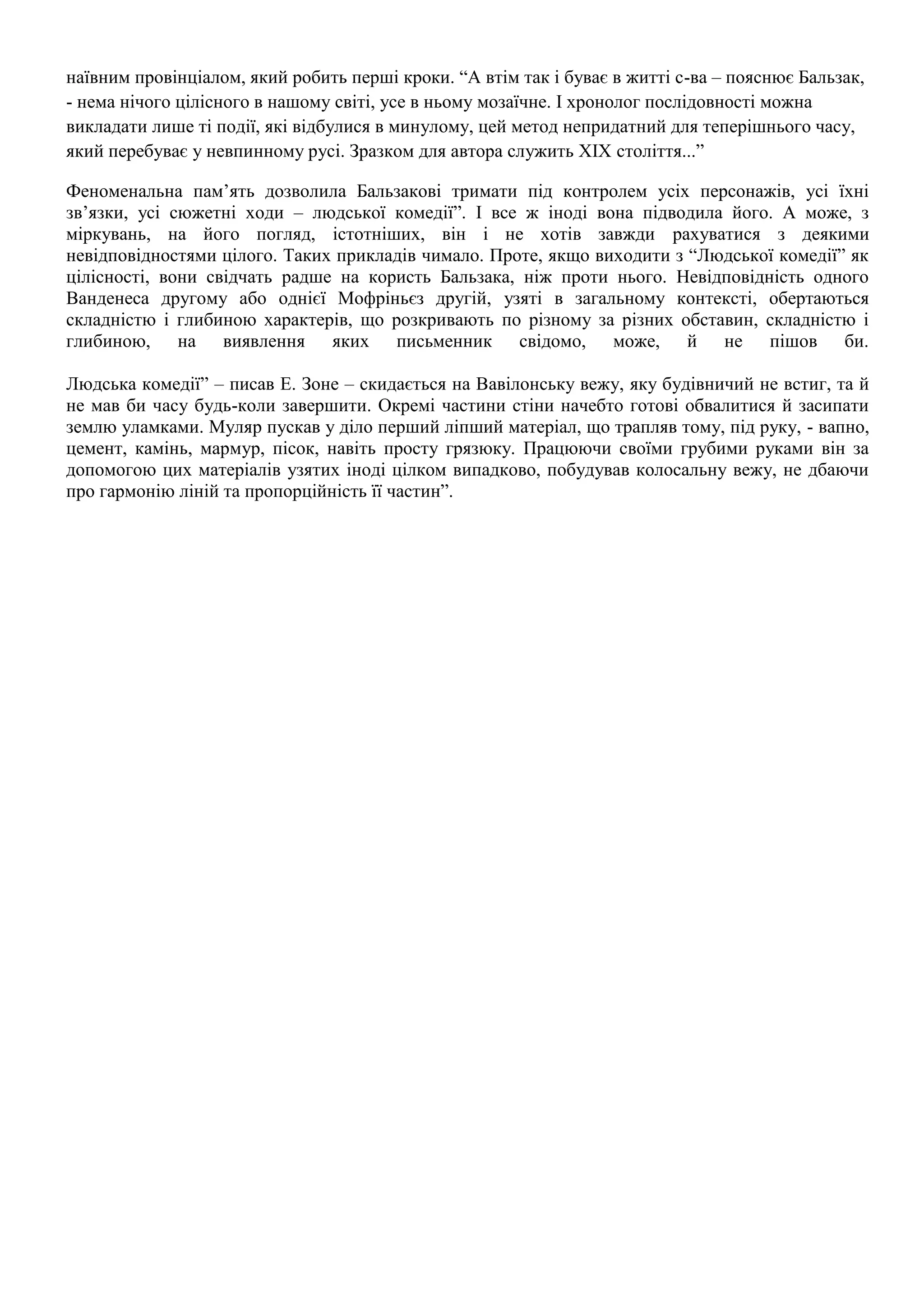 наївним провінціалом, який робить перші кроки. “А втім так і буває в житті с-ва – пояснює Бальзак, 
- нема нічого цілісного в нашому світі, усе в ньому мозаїчне. І хронолог послідовності можна 
викладати лише ті події, які відбулися в минулому, цей метод непридатний для теперішнього часу, 
який перебуває у невпинному русі. Зразком для автора служить ХІХ століття...” 
Феноменальна пам’ять дозволила Бальзакові тримати під контролем усіх персонажів, усі їхні 
зв’язки, усі сюжетні ходи – людської комедії”. І все ж іноді вона підводила його. А може, з 
міркувань, на його погляд, істотніших, він і не хотів завжди рахуватися з деякими 
невідповідностями цілого. Таких прикладів чимало. Проте, якщо виходити з “Людської комедії” як 
цілісності, вони свідчать радше на користь Бальзака, ніж проти нього. Невідповідність одного 
Ванденеса другому або однієї Мофріньєз другій, узяті в загальному контексті, обертаються 
складністю і глибиною характерів, що розкривають по різному за різних обставин, складністю і 
глибиною, на виявлення яких письменник свідомо, може, й не пішов би. 
Людська комедії” – писав Е. Зоне – скидається на Вавілонську вежу, яку будівничий не встиг, та й 
не мав би часу будь-коли завершити. Окремі частини стіни начебто готові обвалитися й засипати 
землю уламками. Муляр пускав у діло перший ліпший матеріал, що трапляв тому, під руку, - вапно, 
цемент, камінь, мармур, пісок, навіть просту грязюку. Працюючи своїми грубими руками він за 
допомогою цих матеріалів узятих іноді цілком випадково, побудував колосальну вежу, не дбаючи 
про гармонію ліній та пропорційність її частин”. 
