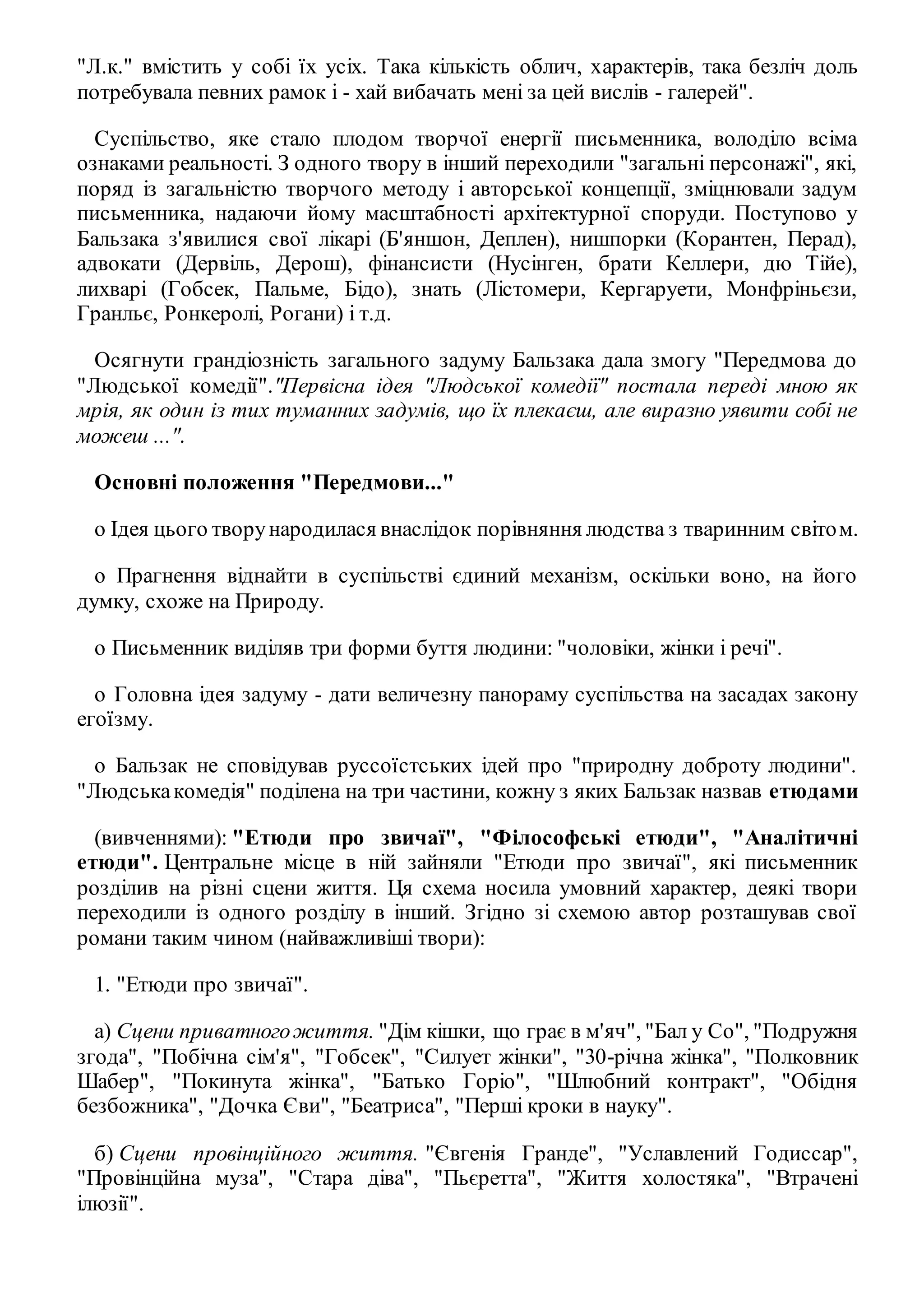 "Л.к." вмістить у собі їх усіх. Така кількість облич, характерів, така безліч доль 
потребувала певних рамок і - хай вибачать мені за цей вислів - галерей". 
Суспільство, яке стало плодом творчої енергії письменника, володіло всіма 
ознаками реальності. З одного твору в інший переходили "загальні персонажі", які, 
поряд із загальністю творчого методу і авторської концепції, зміцнювали задум 
письменника, надаючи йому масштабності архітектурної споруди. Поступово у 
Бальзака з'явилися свої лікарі (Б'яншон, Деплен), нишпорки (Корантен, Перад), 
адвокати (Дервіль, Дерош), фінансисти (Нусінген, брати Келлери, дю Тійе), 
лихварі (Гобсек, Пальме, Бідо), знать (Лістомери, Кергаруети, Монфріньєзи, 
Гранльє, Ронкеролі, Рогани) і т.д. 
Осягнути грандіозність загального задуму Бальзака дала змогу "Передмова до 
"Людської комедії"."Первісна ідея "Людської комедії" постала переді мною як 
мрія, як один із тих туманних задумів, що їх плекаєш, але виразно уявити собі не 
можеш ...". 
Основні положення "Передмови..." 
o Ідея цього твору народилася внаслідок порівняння людства з тваринним світо м. 
o Прагнення віднайти в суспільстві єдиний механізм, оскільки воно, на його 
думку, схоже на Природу. 
o Письменник виділяв три форми буття людини: "чоловіки, жінки і речі". 
o Головна ідея задуму - дати величезну панораму суспільства на засадах закону 
егоїзму. 
o Бальзак не сповідував руссоїстських ідей про "природну доброту людини". 
"Людська комедія" поділена на три частини, кожну з яких Бальзак назвав етюдами 
(вивченнями): "Етюди про звичаї", "Філософські етюди", "Аналітичні 
етюди". Центральне місце в ній зайняли "Етюди про звичаї", які письменник 
розділив на різні сцени життя. Ця схема носила умовний характер, деякі твори 
переходили із одного розділу в інший. Згідно зі схемою автор розташував свої 
романи таким чином (найважливіші твори): 
1. "Етюди про звичаї". 
а) Сцени приватного життя. "Дім кішки, що грає в м'яч", "Бал у Со", "Подружня 
згода", "Побічна сім'я", "Гобсек", "Силует жінки", "30-річна жінка", "Полковник 
Шабер", "Покинута жінка", "Батько Горіо", "Шлюбний контракт", "Обідня 
безбожника", "Дочка Єви", "Беатриса", "Перші кроки в науку". 
б) Сцени провінційного життя. "Євгенія Гранде", "Уславлений Годиссар", 
"Провінційна муза", "Стара діва", "Пьєретта", "Життя холостяка", "Втрачені 
ілюзії". 
 