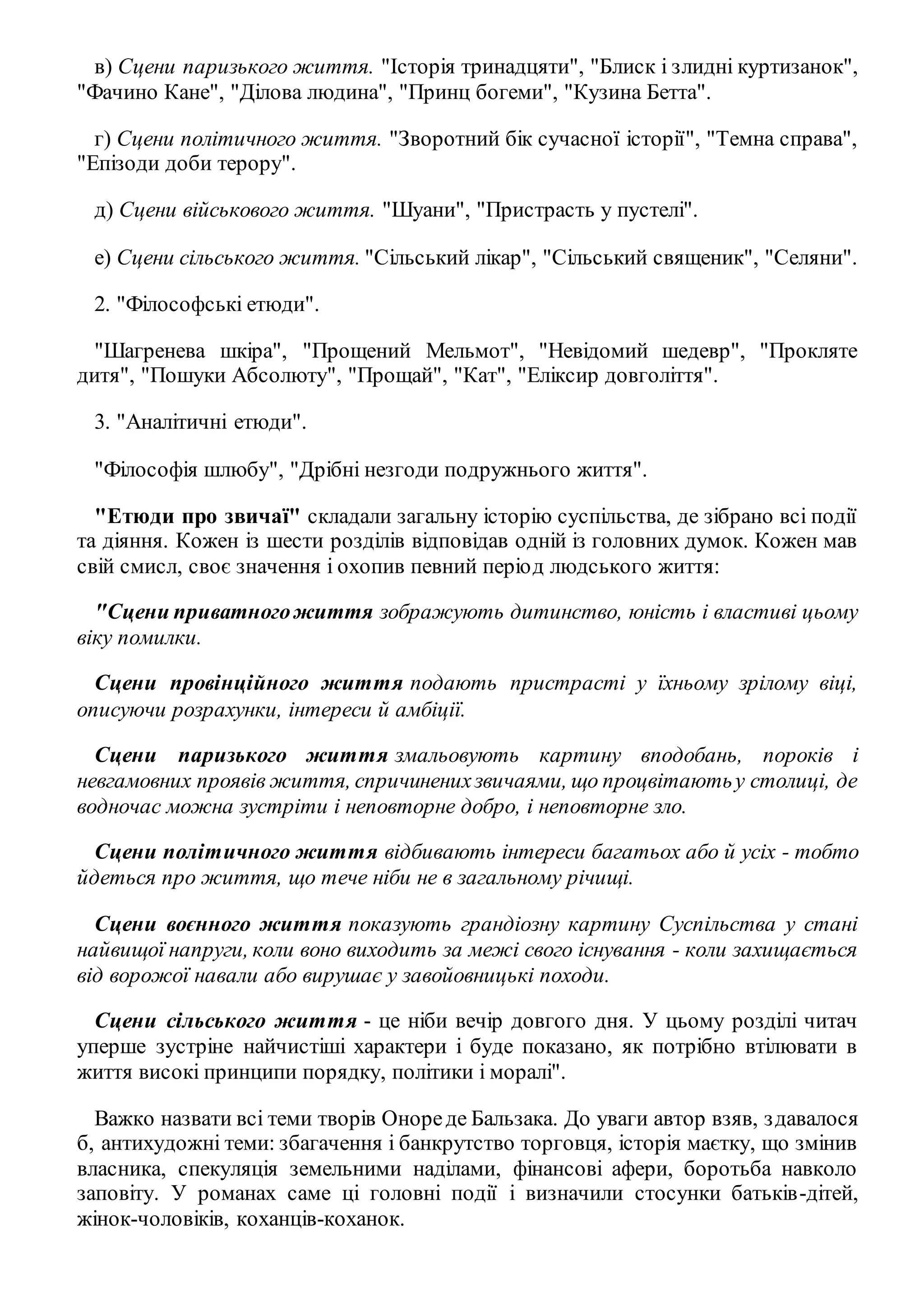 в) Сцени паризького життя. "Історія тринадцяти", "Блиск і злидні куртизанок", 
"Фачино Кане", "Ділова людина", "Принц богеми", "Кузина Бетта". 
г) Сцени політичного життя. "Зворотний бік сучасної історії", "Темна справа", 
"Епізоди доби терору". 
д) Сцени військового життя. "Шуани", "Пристрасть у пустелі". 
е) Сцени сільського життя. "Сільський лікар", "Сільський священик", "Селяни". 
2. "Філософські етюди". 
"Шагренева шкіра", "Прощений Мельмот", "Невідомий шедевр", "Прокляте 
дитя", "Пошуки Абсолюту", "Прощай", "Кат", "Еліксир довголіття". 
3. "Аналітичні етюди". 
"Філософія шлюбу", "Дрібні незгоди подружнього життя". 
"Етюди про звичаї" складали загальну історію суспільства, де зібрано всі події 
та діяння. Кожен із шести розділів відповідав одній із головних думок. Кожен мав 
свій смисл, своє значення і охопив певний період людського життя: 
"Сцени приватного життя зображують дитинство, юність і властиві цьому 
віку помилки. 
Сцени провінційного життя подають пристрасті у їхньому зрілому віці, 
описуючи розрахунки, інтереси й амбіції. 
Сцени паризького життя змальовують картину вподобань, пороків і 
невгамовних проявів життя, спричинених звичаями, що процвітають у столиці, де 
водночас можна зустріти і неповторне добро, і неповторне зло. 
Сцени політичного життя відбивають інтереси багатьох або й усіх - тобто 
йдеться про життя, що тече ніби не в загальному річищі. 
Сцени воєнного життя показують грандіозну картину Суспільства у стані 
найвищої напруги, коли воно виходить за межі свого існування - коли захищається 
від ворожої навали або вирушає у завойовницькі походи. 
Сцени сільського життя - це ніби вечір довгого дня. У цьому розділі читач 
уперше зустріне найчистіші характери і буде показано, як потрібно втілювати в 
життя високі принципи порядку, політики і моралі". 
Важко назвати всі теми творів Оноре де Бальзака. До уваги автор взяв, з давалося 
б, антихудожні теми: збагачення і банкрутство торговця, історія маєтку, що змінив 
власника, спекуляція земельними наділами, фінансові афери, боротьба навколо 
заповіту. У романах саме ці головні події і визначили стосунки батьків-дітей, 
жінок-чоловіків, коханців-коханок. 
 