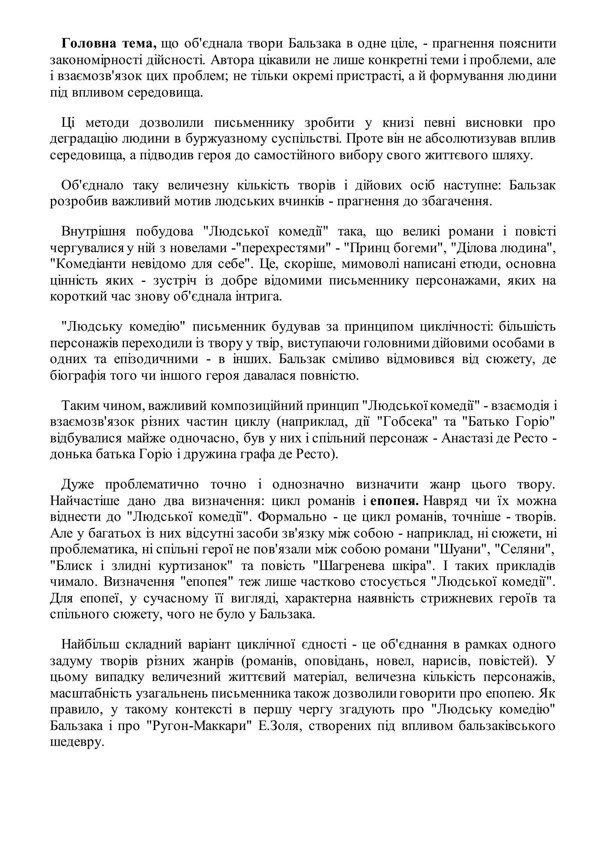 Головна тема, що об'єднала твори Бальзака в одне ціле, - прагнення пояснити 
закономірності дійсності. Автора цікавили не лише конкретні теми і проблеми, але 
і взаємозв'язок цих проблем; не тільки окремі пристрасті, а й формування людини 
під впливом середовища. 
Ці методи дозволили письменнику зробити у книзі певні висновки про 
деградацію людини в буржуазному суспільстві. Проте він не абсолютизував вплив 
середовища, а підводив героя до самостійного вибору свого життєвого шляху. 
Об'єднало таку величезну кількість творів і дійових осіб наступне: Бальзак 
розробив важливий мотив людських вчинків - прагнення до збагачення. 
Внутрішня побудова "Людської комедії" така, що великі романи і повісті 
чергувалися у ній з новелами -"перехрестями" - "Принц богеми", "Ділова людина", 
"Комедіанти невідомо для себе". Це, скоріше, мимоволі написані етюди, основна 
цінність яких - зустріч із добре відомими письменнику персонажами, яких на 
короткий час знову об'єднала інтрига. 
"Людську комедію" письменник будував за принципом циклічності: більшість 
персонажів переходили із твору у твір, виступаючи головними дійовими особами в 
одних та епізодичними - в інших. Бальзак сміливо відмовився від сюжету, де 
біографія того чи іншого героя давалася повністю. 
Таким чином, важливий композиційний принцип "Людської комедії" - взаємодія і 
взаємозв'язок різних частин циклу (наприклад, дії "Гобсека" та "Батько Горіо" 
відбувалися майже одночасно, був у них і спільний персонаж - Анастазі де Ресто - 
донька батька Горіо і дружина графа де Ресто). 
Дуже проблематично точно і однозначно визначити жанр цього твору. 
Найчастіше дано два визначення: цикл романів і епопея. Навряд чи їх можна 
віднести до "Людської комедії". Формально - це цикл романів, точніше - творів. 
Але у багатьох із них відсутні засоби зв'язку між собою - наприклад, ні сюжети, ні 
проблематика, ні спільні герої не пов'язали між собою романи "Шуани", "Селяни", 
"Блиск і злидні куртизанок" та повість "Шагренева шкіра". І таких прикладів 
чимало. Визначення "епопея" теж лише частково стосується "Людської комедії". 
Для епопеї, у сучасному її вигляді, характерна наявність стрижневих героїв та 
спільного сюжету, чого не було у Бальзака. 
Найбільш складний варіант циклічної єдності - це об'єднання в рамках одного 
задуму творів різних жанрів (романів, оповідань, новел, нарисів, повістей). У 
цьому випадку величезний життєвий матеріал, величезна кількість персонажів, 
масштабність узагальнень письменника також дозволили говорити про епопею. Як 
правило, у такому контексті в першу чергу згадують про "Людську комедію" 
Бальзака і про "Ругон-Маккари" Е.Золя, створених під впливом бальзаківського 
шедевру. 
