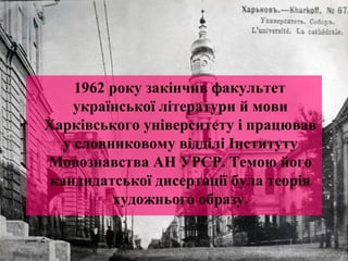 1962 року закінчив факультет 
української літератури й мови 
Харківського університету і працював 
у словниковому відділі Інституту 
Мовознавства АН УРСР. Темою його 
кандидатської дисертації була теорія 
художнього образу. 
 