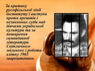 За критику 
русофільської лінії 
інституту і виступи 
проти арештів і 
незаконних судів над 
діячами української 
культури та за 
поширення 
самвидавної 
літератури 
Світличного 
звільнено з роботи і 
влітку 1965 
заарештовано. 
 