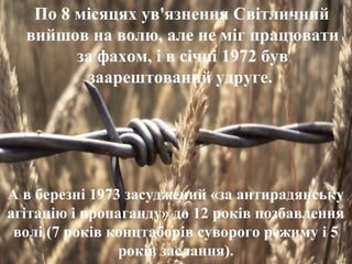 По 8 місяцях ув'язнення Світличний 
вийшов на волю, але не міг працювати 
за фахом, і в січні 1972 був 
заарештований удруге. 
А в березні 1973 засуджений «за антирадянську 
агітацію і пропаганду» до 12 років позбавлення 
волі (7 років концтаборів суворого режиму і 5 
років заслання). 
 