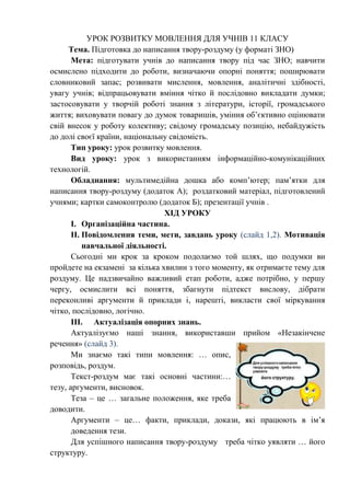 УРОК РОЗВИТКУ МОВЛЕННЯ ДЛЯ УЧНІВ 11 КЛАСУ 
Тема. Підготовка до написання твору-роздуму (у форматі ЗНО) 
Мета: підготувати учнів до написання твору під час ЗНО; навчити 
осмислено підходити до роботи, визначаючи опорні поняття; поширювати 
словниковий запас; розвивати мислення, мовлення, аналітичні здібності, 
увагу учнів; відпрацьовувати вміння чітко й послідовно викладати думки; 
застосовувати у творчій роботі знання з літератури, історії, громадського 
життя; виховувати повагу до думок товаришів, уміння об’єктивно оцінювати 
свій внесок у роботу колективу; свідому громадську позицію, небайдужість 
до долі своєї країни, національну свідомість. 
Тип уроку: урок розвитку мовлення. 
Вид уроку: урок з використанням інформаційно-комунікаційних 
технологій. 
Обладнання: мультимедійна дошка або комп’ютер; пам’ятки для 
написання твору-роздуму (додаток А); роздатковий матеріал, підготовлений 
учнями; картки самоконтролю (додаток Б); презентації учнів . 
ХІД УРОКУ 
I. Організаційна частина. 
II. Повідомлення теми, мети, завдань уроку (слайд 1,2). Мотивація 
навчальної діяльності. 
Сьогодні ми крок за кроком подолаємо той шлях, що подумки ви 
пройдете на екзамені за кілька хвилин з того моменту, як отримаєте тему для 
роздуму. Це надзвичайно важливий етап роботи, адже потрібно, у першу 
чергу, осмислити всі поняття, збагнути підтекст вислову, дібрати 
переконливі аргументи й приклади і, нарешті, викласти свої міркування 
чітко, послідовно, логічно. 
III. Актуалізація опорних знань. 
Актуалізуємо наші знання, використавши прийом «Незакінчене 
речення» (слайд 3). 
Ми знаємо такі типи мовлення: … опис, 
розповідь, роздум. 
Текст-роздум має такі основні частини:… 
тезу, аргументи, висновок. 
Теза – це … загальне положення, яке треба 
доводити. 
Аргументи – це… факти, приклади, докази, які працюють в ім’я 
доведення тези. 
Для успішного написання твору-роздуму треба чітко уявляти … його 
структуру. 
 