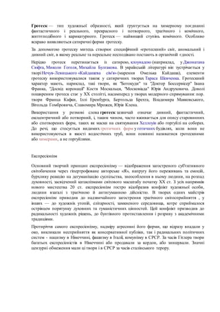 Гротеск — тип художньої образності, який ґрунтується на химерному поєднанні 
фантастичного і реального, прекрасного і потворного, трагічного і комічного, 
життєподібного і карикатурного. Гротеск — найвищий ступінь комічного. Особливо 
яскраво виявляються сатиричні форми гротеску. 
За допомогою гротеску митець створює специфічний «гротескний» світ, аномальний і 
дивний світ, в якому реальне та нереальне несподівано постають в органічній єдності. 
Нерідко гротеск перетинається із сатирою, клоунадою (наприклад, у Джонатана 
Свіфта, Миколи Гоголя, Михайла Булгакова. В українській літературі він зустрічається у 
творі Нечуя-Левицького «Кайдашева сім'я» (марення Омелька Кайдаша), елементи 
гротеску використовувалися також у сатиричних творах Тараса Шевченка. Гротескний 
характер мають, нариклад, такі твори, як "Ботокуди" та "Доктор Боссервісер" Івана 
Франка, "Досвід коронації" Костя Москальця, "Московіада" Юрія Андруховича. Доволі 
поширеним гротеск стає у XX столітті, насамперед у творах модерного спрямування: пор. 
твори Франца Кафки, Іллі Еренбурга, Бертольда Брехта, Владимира Маяковського, 
Вітольда Гомбровича, Славомира Мрожек, Юрія Клена. 
Використання у розмові слова гротеск зазвичай означає дивний, фантастичний, 
ексцентричний або потворний, і, таким чином, часто вживається для опису старовинних 
або спотворених форм, таких як маски на святкування Хеллоуін або горгуйлі на соборах. 
До речі, що стосується видимих гротичних форм у готичних будівлях, коли вони не 
використовуються в якості водостічних труб, вони повинні називатися гротескними 
або химерами, а не горгуйлями. 
Експресіонізм 
Основний творчий принцип експресіонізму — відображення загостреного суб'єктивного 
світобачення через гіпертрофоване авторське «Я», напругу його переживань та емоцій, 
бурхливу реакцію на дегуманізацію суспільства, знеособлення в ньому людини, на розпад 
духовності, засвідчений катаклізмами світового масштабу початку ХХ ст. З усіх напрямків 
нового мистецтва 20 ст. експресіонізм гостро відобразив конфлікт художньої особи, 
людини взагалі з трагічною й антигуманною дійсністю. В творах одних майстрів 
експресіонізм приводив до надзвичайного загострення трагічного світосприйняття , у 
інших — до художніх утопій, елітарності, замкненого середовища, котре сприймалося 
острівцем порятунку духовних та гуманістичних цінностей. Цей конфлікт призводив до 
радикальності художніх рішень, до бунтівного протиставлення і розриву з академічними 
традиціями. 
Протиріччя самого експресіонізму, надміру агресивні його форми, що відразу впадали у 
око, викликали несприйняття як консервативної публіки, так і радикальних політичних 
систем - нацизму в Німеччині, фашизму в Італії, комунізму в СРСР. За часів Гітлера твори 
багатьох експресіоністів в Німеччині або продавали за кордон, або знищували. Значні 
цензурні обмеження мали ці твори і в СРСР за часів сталінського терору. 
