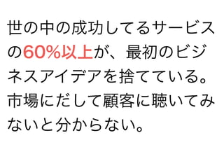 世の中の成功してるサービス 
の60%以上が、最初のビジ 
ネスアイデアを捨てている。 
市場にだして顧客に聴いてみ 
ないと分からない。 
 