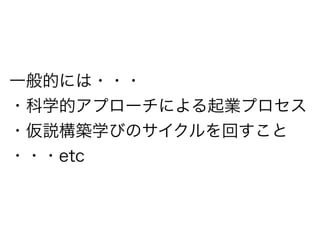 一般的には・・・ 
・科学的アプローチによる起業プロセス 
・仮説構築学びのサイクルを回すこと 
・・・etc 
 