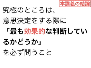 本講義の結論 
究極のところは、 
意思決定をする際に 
「最も効果的な判断してい 
るかどうか」 
を必ず問うこと 
 