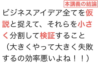 本講義の結論 
ビジネスアイデア全てを仮 
説と捉えて、それらを小さ 
く分割して検証すること 
（大きくやって大きく失敗 
するの効率悪いよね！！） 
 