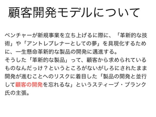 顧客開発モデルについて 
ベンチャーが新規事業を立ち上げるに際に、「革新的な技 
術」や「アントレプレナーとしての夢」を具現化するため 
に、一生懸命革新的な製品の開発に邁進する。 
そうした「革新的な製品」って、顧客から求められている 
ものなんだっけ？というところがないがしろにされたまま 
開発が進むことへのリスクに着目した「製品の開発と並行 
して顧客の開発を忘れるな」というスティーブ・ブランク 
氏の主張。 
 