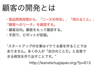 顧客の開発とは 
・製品開発段階から、「ニーズの存在」、「売れること」、 
「顧客へのリーチ」を確認する。 
・顧客志向。顧客をもって確認する。 
・手戻り、ピボットが前提。 
“スタートアップの仕事はイケてる薬を作ることでは 
ありません。多くの人が「自分のことだ」と自覚で 
きる病気を作り出すことです。” 
http://leanstartupjapan.org/?p=613 
 