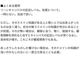 ■よくある質問 
リーンキャンバスの記述レベル。粒度について。 
→特にない。自由で良い。 
! 
ただし、そのドメイン知識がある人と無い人では出来上がった 
ものは全く違う。自分の戦うドメインの知識が充分にあること 
が前提。それが無い場合は、顧客に会う、聴く、勉強する。顧 
客理解を深めると自ずとキャンバスの記述レベルが深くなるし、 
具体性が増す。これこそが顧客開発でもある。 
! 
あっさりしたものしか書けない場合は、そのドメインの知識が 
浅いのかもしれないと一度立ち戻ることも必要。 
 