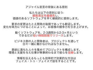 アジャイル宣言の背後にある原則 
! 私たちは以下の原則に従う: 
顧客満足を最優先し、 
価値のあるソフトウェアを早く継続的に提供します。 
! 要求の変更はたとえ開発の後期であっても歓迎します。 
変化を味方につけることによって、お客様の競争力を引き上げます。 
! 動くソフトウェアを、2-3週間から2-3ヶ月という 
できるだけ短い時間間隔でリリースします。 
! ビジネス側の人と開発者は、プロジェクトを通して 
日々一緒に働かなければなりません。 
! 意欲に満ちた人々を集めてプロジェクトを構成します。 
環境と支援を与え仕事が無事終わるまで彼らを信頼します。 
! 情報を伝えるもっとも効率的で効果的な方法は 
フェイス・トゥ・フェイスで話をすることです。 
 