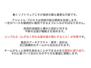 動くソフトウェアこそが進捗の最も重要な尺度です。 
! アジャイル･プロセスは持続可能な開発を促進します。 
一定のペースを継続的に維持できるようにしなければなりません。 
! 技術的卓越性と優れた設計に対する 
不断の注意が機敏さを高めます。 
! シンプルさ（ムダなく作れる量を最大限にすること）が本質です。 
! 最良のアーキテクチャ・要求・設計は、 
自己組織的なチームから生み出されます。 
! チームがもっと効率を高めることができるかを定期的に振り返り、 
それに基づいて自分たちのやり方を最適に調整します。 
 