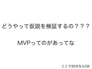 どうやって仮説を検証するの？？？ 
! 
MVPってのがあってな 
ここで30分ならOK 
 