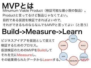 MVPとはMinumum Viable Product（検証可能な最小限の製品）。 
Productと言ってるけど製品じゃなくてよい。 
目的である仮説を検証できればよいので、 
それができるものならなんでもMVPと言ってよい（と思う） 
Build->Measure->Learn 
MVP 
ビジネスアイデアを仮説として捉えて 
検証するためのプロセス。 
仮説検証のためのMVPをBuildして 
それを元にMeasureし、 
その結果得られたデータからLearnする。 
 