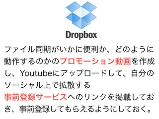 ファイル同期がいかに便利か、どのように 
動作するのかのプロモーション動画を作成 
し、Youtubeにアップロードして、自分の 
ソーシャル上で拡散する 
事前登録サービスへのリンクを掲載してお 
き、事前登録してもらえるようにしておく。 
 