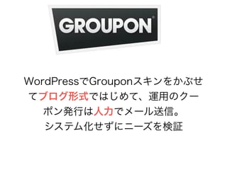 WordPressでGrouponスキンをかぶせ 
てブログ形式ではじめて、運用のクー 
ポン発行は人力でメール送信。 
システム化せずにニーズを検証 
 