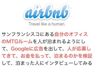 サンフランシスコにある自分のオフィス 
のMTGルームを人が泊まれるようにし 
て、Googleに広告を出して、人が応募し 
てきて、お金を払って、泊まるのかを検証 
して、泊まった人にインタビューしてみる 
 