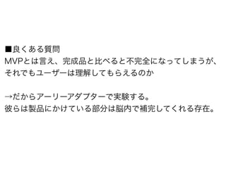 ■良くある質問 
MVPとは言え、完成品と比べると不完全になってしまうが、 
それでもユーザーは理解してもらえるのか 
! 
→だからアーリーアダプターで実験する。 
彼らは製品にかけている部分は脳内で補完してくれる存在。 
 