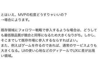 とはいえ、MVPの粒度どうすりゃいいの？ 
→場合によります。 
! 
既存領域にフォロワー戦略で参入するような場合は、どうして 
も最低限品質が競合と同等になるため大きくなりがち。しかし、 
そこまでして既存市場に参入するならすればよい。 
また、例えばゲームを作るのであれば、通常のサービスよりも 
大きくなる。UIの使い心地などのディテールでUXに差が出易 
い領域。 
 