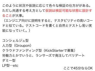 このように状況や仮説に応じて色々な検証の仕方ががある。 
ただし共通する考え方として仮説は検証可能な状態に設計す 
ることが大事。 
（エンジニア向けに説明をすると、テスタビリティの高いコー 
ドと似ている。テストコードを書くと自然とテストし易い実 
装になっていく。） 
! 
コンシェルジュ型 
人力型（Groupon） 
クラウドファンディング型（KickStarterで募集） 
労働力とかでいうと、ランサーズで発注してバリデート 
ダミー型 
LP型…etc ここで45分ならOK 
 