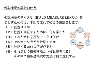 仮説検証の設計の仕方 
! 
仮説検証のサイクル（BUILD-MEASURE-LEARN）を 
まわすためには、下記の流れで検証の設計をします。 
（１）仮説は何か 
（２）仮説を実証するために、何を学ぶか 
（３）そのために必要なデータは何か 
（４）そのデータをどう計測するか 
（５）計測するために何が必要か 
（６）それをどう構築するか（複数案考える） 
　　　その中で最も効果的な方法は何か選択する 
 