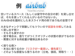 例 
空いているスペース（もしくは留守中の自分の家）を貸し出せ 
ば、それを使ってくれる人がいるのではないか。 
※AirBnBを題材にした本スライド用の例であり私の妄想です 
! 
大きなチャンクで実験してもツラいので仮説を分解してみる 
＜貸し出す側＞ 
・そもそも貸すのか 
・貸す場合は、借りてがつくクオリティの状態の家がでるのか 
・需要に対する供給量が確保出来るのか 
! 
＜貸りる側＞ 
・本当に借りるのか（リスクが一番高い。優先度1） 
・どのような部屋なら借りるのか（立地、値段、間取り・・） 
 