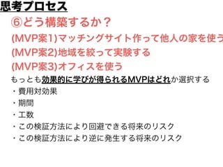 思考プロセス 
⑥どう構築するか？ 
(MVP案1)マッチングサイト作って他人の家を使う 
(MVP案2)地域を絞って実験する 
(MVP案3)オフィスを使う 
もっとも効果的に学びが得られるMVPはどれか選択する 
・費用対効果 
・期間 
・工数 
・この検証方法により回避できる将来のリスク 
・この検証方法により逆に発生する将来のリスク 
 