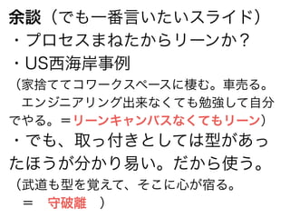 余談（でも一番言いたいスライド） 
・プロセスまねたからリーンか？ 
・US西海岸事例 
（家捨ててコワークスペースに棲む。車売る。 
　エンジニアリング出来なくても勉強して自分 
でやる。＝リーンキャンバスなくてもリーン） 
・でも、取っ付きとしては型があっ 
たほうが分かり易い。だから使う。 
（武道も型を覚えて、そこに心が宿る。 
　＝　守破離　） 
 
