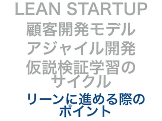 LEAN STARTUP 
顧客開発モデル 
アジャイル開発 
仮説検証学習の 
サイクル 
リーンに進める際の 
ポイント 
 