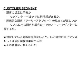 CUSTOMER SEGMENT 
・顧客の想定は明確か 
　-　セグメント・ペルソナに納得感があるか。 
・理想的な顧客（アーリーアダプター）の見立てが正しいか 
　-　リアルにその顧客が顧客の中でのアーリーアダプターに 
属するか。 
! 
★想定している顧客が実際にいるか、いる場合のエビデンス 
もしくは実証実験結果はあるか 
★その精度はどれくらいか。 
 