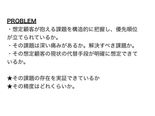 PROBLEM 
・想定顧客が抱える課題を構造的に把握し、優先順位 
が立てられているか。 
・その課題は深い痛みがあるか。解決すべき課題か。 
・その想定顧客の現状の代替手段が明確に想定できて 
いるか。 
! 
★その課題の存在を実証できているか 
★その精度はどれくらいか。 
 