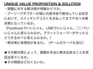 UNIQUE VALUE PROPOSITION & SOLUTION 
・課題に対する解決策が明確かどうか。 
・アーリーアダプターが既に代替手段で解決している状況 
において、スイッチングコストを支払ってまでやるべき解 
決策になっているか。 
（Facebookでいいじゃん、LINEでいいじゃん、○○でい 
いじゃんに答えられるか。プラットフォーマーがやったら 
どうするの？に答えられるか。） 
・解決策に実現性があるか。（チームのケーパも含む） 
! 
★その解決策によって、課題を本当に解決出来ることを実 
証出来ているか。 
★その精度はどれくらいか。 
 