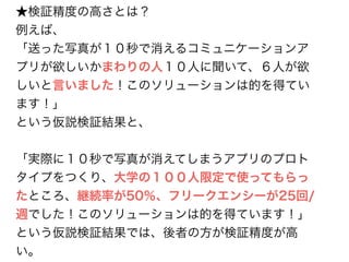 ★検証精度の高さとは？ 
例えば、 
「送った写真が１０秒で消えるコミュニケーションア 
プリが欲しいかまわりの人１０人に聞いて、６人が欲 
しいと言いました！このソリューションは的を得てい 
ます！」 
という仮説検証結果と、 
! 
「実際に１０秒で写真が消えてしまうアプリのプロト 
タイプをつくり、大学の１００人限定で使ってもらっ 
たところ、継続率が50％、フリークエンシーが25回/ 
週でした！このソリューションは的を得ています！」 
という仮説検証結果では、後者の方が検証精度が高 
い。 
 