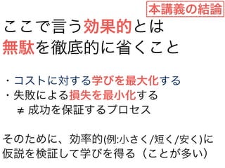 本講義の結論 
ここで言う効果的とは 
無駄を徹底的に省くこと 
! 
・コストに対する学びを最大化する 
・失敗による損失を最小化する 
　≠ 成功を保証するプロセス 
! 
そのために、効率的(例:小さく/短く/安く)に 
仮説を検証して学びを得る（ことが多い） 
 