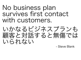 No business plan 
survives first contact 
with customers. 
いかなるビジネスプランも 
顧客と対話すると無傷では 
いられない 
- Steve Blank 
 