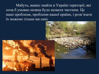 Мабуть, важко знайти в Україні території, які 
хоча б умовно можна було назвати чистими. Це 
наші проблеми, проблеми нашої країни, і розв’язати 
їх можемо тільки ми самі. 
 