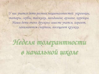 У нас учатся дети разных национальностей: украинцы, 
татары, сербы, таджики, молдаване, армяне, корейцы. 
Наши дети очень дружны: вместе учатся, играют, 
занимаются спортом, посещают кружки. 
Неделя толерантности 
в начальной школе 
 