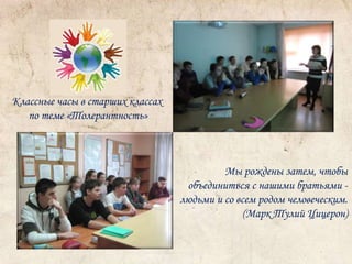 Классные часы в старших классах 
по теме «Толерантность» 
Мы рождены затем, чтобы 
объединиться с нашими братьями - 
людьми и со всем родом человеческим. 
(Марк Тулий Цицерон) 
 