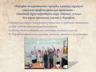 «Марафон толерантности» проходил в рамках окружной 
социально-профилактической программы – 
«Западный округ территория мира, здоровья, успеха!» 
Вся школа принимала участие в Марафоне. 
Старшеклассники с пониманием отнеслись к проблеме отношений 
между людьми разных национальностей. 
Особенно Неделя понравилась ученикам младших классов. 
В Марафоне принимали участие учителя, ученики и их родители. 
