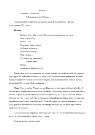 никогда,— 
Заклинаю,— помните! 
Р. Рождественский. Реквием 
Музика замовкає і персонажі залишають сцену. Виходять Юнак і Дівчина — 
представники ХХІ століття. 
Дівчина 
Война и мир… Две вечные, Противоположные друг другу силы. 
Мир — это добро. 
Война — зло. 
Созидание и разрушение, 
Любовь и ненависть, 
Гуманизм и геноцид… 
Мир и война… 
Что может быть желанней, 
дороже мира? 
Война… 
А зачем она вообще нужна? 
Для чего мы, люди, придумываем всё новые и новые системы и методы уничтожения 
друг друга? Во имя каких человеческих ценностей созданы атомная, водородная, ядерная 
бомбы, бактериологическое и химическое оружие, взрываются бомбы в людных местах, 
в самолётах? Нет ответа. Сбой программы… 
Юнак. Минуло майже 70 років від дня Перемоги антигітлерівської коаліції у Другій 
світовій війні. За різними підрахунками, у цій війні з обох сторін загинуло приблизно 50 млн 
чоловік. Утрати Радянського Союзу становлять приблизно від 22 до 29 млн осіб. Україна 
втратила від 7 до 13 млн осіб. Про це повідомив Голова Верховної Ради, доктор історичних 
наук Володимир Литвин на конференції в Санкт-Петербурзі у травні позаминулого року. 
Щоб зрозуміти масштаби цієї людської катастрофи, нагадаю, що в Україні зараз живуть 
приблизно 46 млн осіб. 
Сьогодні ми з вами зібралися, щоб ушанувати пам’ять усіх загиблих і щиро подякувати 
всім, хто пережив цю війну і живе поряд із нами. 
Привітання присутніх ветеранів. 
 