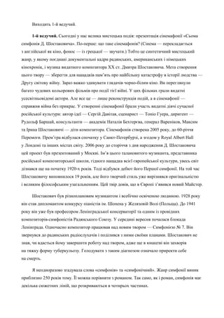Виходить 1-й ведучий. 
1-й ведучий. Сьогодні у нас велика мистецька подія: презентація сінемафонії «Сьома 
симфонія Д. Шостаковича». По-перше: що таке сінемафонія? (Сінема — перекладається 
з англійської як кіно, фонос — із грецької — звучати.) Тобто це синтетичний мистецький 
жанр, у якому поєднані документальні кадри радянських, американських і німецьких 
кінохронік, і музика видатного композитора ХХ ст. Дмитра Шостаковича. Мета створення 
цього твору — зберегти для нащадків пам’ять про найбільшу катастрофу в історії людства — 
Другу світову війну. Зараз важко здивувати глядачів чорно-білим кіно. Ви переглянули 
багато чудових кольорових фільмів про події тієї війні. У цих фільмах грали видатні 
усесвітньовідомі актори. Але все це — лише реконструкція подій, а в сінемафонії — 
справжня війна без прикрас. У створенні сінемафонії брали участь видатні діячі сучасної 
російської культури: автор ідеї — Сергій Давітая, сценарист — Тоніо Гуера, диригент — 
Рудольф Баршай, консультанти — академік Наталія Бехтерєва, генерал Вареніков, Максим 
та Ірина Шостаковичі — діти композитора. Сінемафонія створена 2005 року, до 60-річчя 
Перемоги. Прем’єра відбулася спочатку у Санкт-Петербурзі, а згодом у Royal Albert Hall 
у Лондоні та інших містах світу. 2006 року до сторіччя з дня народження Д. Шостаковича 
цей проект був презентований у Москві. Ім’я цього талановитого музиканта, представника 
російської композиторської школи, гідного нащадка всієї європейської культури, увесь світ 
дізнався ще на початку 1920-х років. Тоді відбувся дебют його Першої симфонії. На той час 
Шостаковичу виповнилося 19 років, але його творчий стиль уже вирізнявся оригінальністю 
і великим філософським узагальненням. Цей твір довів, що в Європі з’явився новий Майстер. 
Шостакович був різноплановим музикантом і всебічно освіченою людиною. 1928 року 
він став дипломантом конкурсу піаністів ім. Шопена у Желязовій Волі (Польща). До 1941 
року він уже був професором Ленінградської консерваторії та одним із провідних 
композиторів-симфоністів Радянського Союзу. У середині вересня почалася блокада 
Ленінграда. Одночасно композитор працював над новим твором — Симфонією № 7. Він 
звернувся до радянських радіослухачів і поділився з ними своїми планами. Шостакович не 
знав, чи вдасться йому завершити роботу над твором, адже ще в юнацтві він захворів 
на тяжку форму туберкульозу. Голодувати з таким діагнозом означало приректи себе 
на смерть. 
Я неодноразово згадувала слова «симфонія» та «симфонічний». Жанр симфонії виник 
приблизно 250 років тому. Її можна порівняти з романом. Так само, як і роман, симфонія має 
декілька сюжетних ліній, що розкриваються в чотирьох частинах. 
 