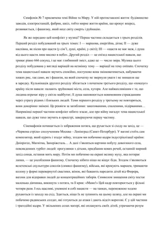 Симфонія № 7 присвячена темі Війни та Миру. У ній протиставлені життя: будівництво 
заводів, електростанцій, фабрик, шкіл, тобто мирне життя країни, що крокує вперед, 
розвивається, і фашизму, який несе світу смерть і руйнацію. 
Як же передано цей конфлікт у музиці? Перша частина складається з трьох розділів. 
Перший розділ побудований на трьох темах: І — маршова, енергійна, дієва; ІІ — дуже 
наспівна, як пісня про щастя (у сім’ї, душі, країні, у світі); ІІІ — «щастя не має меж, і душа 
від цього щастя лине високо в небо». Другий розділ — це епізод нацистської навали, що 
триває рівно 666 секунд, і це має глибинний зміст, адже це — число звіра. Музика цього 
розділу побудована у вигляді варіацій на незмінну тему — варіації на тему ostinato. Спочатку 
тема нацистської навали звучить спокійно, поступово вона змінюватиметься, набуваючи 
хижих рис, так само, як і фашизм, на який спочатку не звернули уваги і не знищили ще 
в зародку. Кульмінація другого розділу збігається з початком третього розділу, що «показує» 
країну після навали: палають зруйновані міста, села, хутори. Але найжахливішим є те, що 
людина втрачає віру у світле майбутнє; її душа наповнюється невимовним стражданням 
через утрату рідних і близьких людей. Теми першого розділу у третьому не повторяться, 
вони докорінно змінені. Це реквієм за загиблими: закатованими, спаленими, підірваними… 
Наприкінці першої частини конфлікт нібито згасає, але про війну нагадує тема нацистської 
навали, що дуже тихо звучить в оркестрі, завершуючи першу частину. 
Сінемафонія починається із зображення потяга, що рухається зі сходу на захід, це — 
«Червона стріла» сполученням Москва—Ленінград (Санкт-Петербурґ). У вагоні стоїть сам 
композитор, який курить і згадує війну, згодом ми побачимо кадри індустріалізації країни: 
Дніпрогес, Магнітка, Запоріжсталь… А далі з’являться картини побуту довоєнного села, 
повсякденних турбот людей: прогулянки з дітьми, придбання нових речей, останній мирний 
захід сонця, остання мить миру. Потім ми побачимо на екрані велику муху, яка потирає 
лапки, — це уособлення фашизму. Спочатку нібито ніщо не віщує біди. Згодом з’являються 
велетенські скульптури соколів (символ фашизму), війська, які крокують маршем, тримаючи 
колону у формі перевернутої свастики, жінок, які бажають народити дітей від Фюрера, 
вагони для відправки людей до концентраційних таборів. Символом знищення світу постає 
маленька дівчинка, викинута з потяга, та її крик: «Мамо!» Цей кадр повторюється у фільмі 
чотири рази. І ось щасливі, упевнені в собі нацисти — на танках, переможною ходою 
рухаються із заходу на схід. Здається, ніщо їх не зупинить на цьому шляху, але на екрані ми 
побачимо радянських солдат, які готуються до атаки і дають відсіч ворогові. Є у цій частини 
і трагедійні кадри. У звільнених селах матері, які оплакують своїх дітей, утрачаючи розум 
 