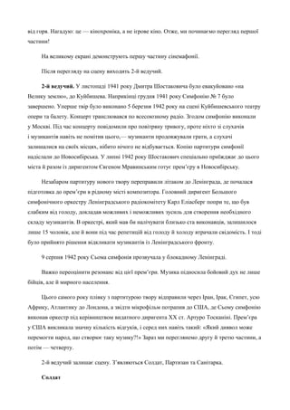 від горя. Нагадую: це — кінохроніка, а не ігрове кіно. Отже, ми починаємо перегляд першої 
частини! 
На великому екрані демонструють першу частину сінемафонії. 
Після перегляду на сцену виходить 2-й ведучий. 
2-й ведучий. У листопаді 1941 року Дмитра Шостаковича було евакуйовано «на 
Велику землю», до Куйбишева. Наприкінці грудня 1941 року Симфонію № 7 було 
завершено. Уперше твір було виконано 5 березня 1942 року на сцені Куйбишевського театру 
опери та балету. Концерт транслювався по всесоюзному радіо. Згодом симфонію виконали 
у Москві. Під час концерту повідомили про повітряну тривогу, проте ніхто зі слухачів 
і музикантів навіть не помітив цього,— музиканти продовжували грати, а слухачі 
залишалися на своїх місцях, нібито нічого не відбувається. Копію партитури симфонії 
надіслали до Новосибірська. У липні 1942 року Шостакович спеціально приїжджає до цього 
міста й разом із диригентом Євгеном Мравинським готує прем’єру в Новосибірську. 
Незабаром партитуру нового твору переправили літаком до Ленінграда, де почалася 
підготовка до прем’єри в рідному місті композитора. Головний диригент Большого 
симфонічного оркестру Ленінградського радіокомітету Карл Еліасберг попри те, що був 
слабким від голоду, докладав можливих і неможливих зусиль для створення необхідного 
складу музикантів. В оркестрі, який мав би налічувати близько ста виконавців, залишилося 
лише 15 чоловік, але й вони під час репетицій від голоду й холоду втрачали свідомість. І тоді 
було прийнято рішення відкликати музикантів із Ленінградського фронту. 
9 серпня 1942 року Сьома симфонія прозвучала у блокадному Ленінграді. 
Важко переоцінити резонанс від цієї прем’єри. Музика підносила бойовий дух не лише 
бійців, але й мирного населення. 
Цього самого року плівку з партитурою твору відправили через Іран, Ірак, Єгипет, усю 
Африку, Атлантику до Лондона, а звідти мікрофільм потрапив до США, де Сьому симфонію 
виконав оркестр під керівництвом видатного диригента ХХ ст. Артуро Тосканіні. Прем’єра 
у США викликала значну кількість відгуків, і серед них навіть такий: «Який диявол може 
перемогти народ, що створює таку музику?!» Зараз ми переглянемо другу й третю частини, а 
потім — четверту. 
2-й ведучий залишає сцену. З’являються Солдат, Партизан та Санітарка. 
Солдат 
 